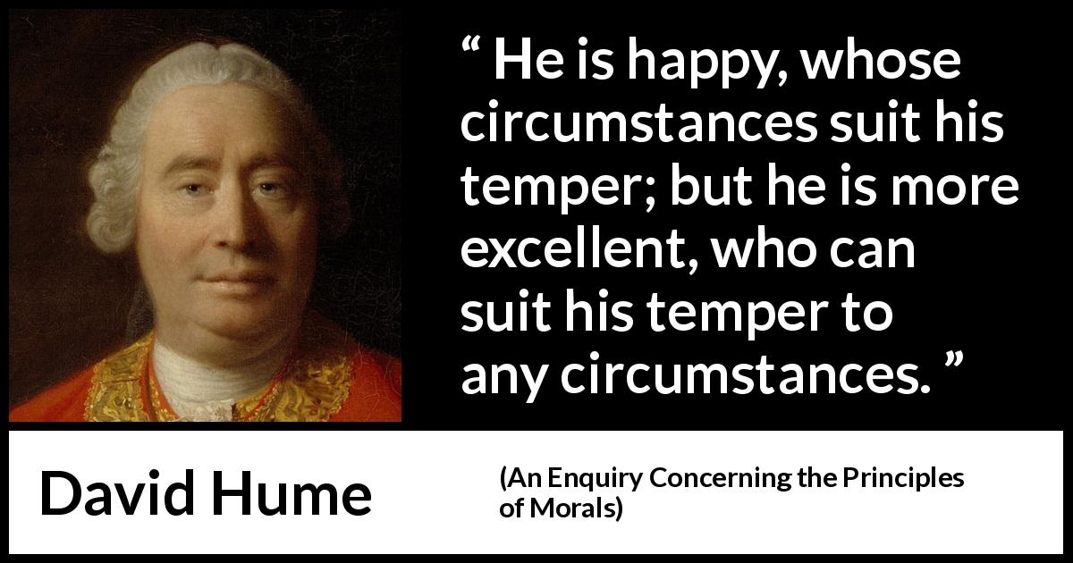 David Hume quote about circumstance from An Enquiry Concerning the Principles of Morals - He is happy, whose circumstances suit his temper; but he is more excellent, who can suit his temper to any circumstances.