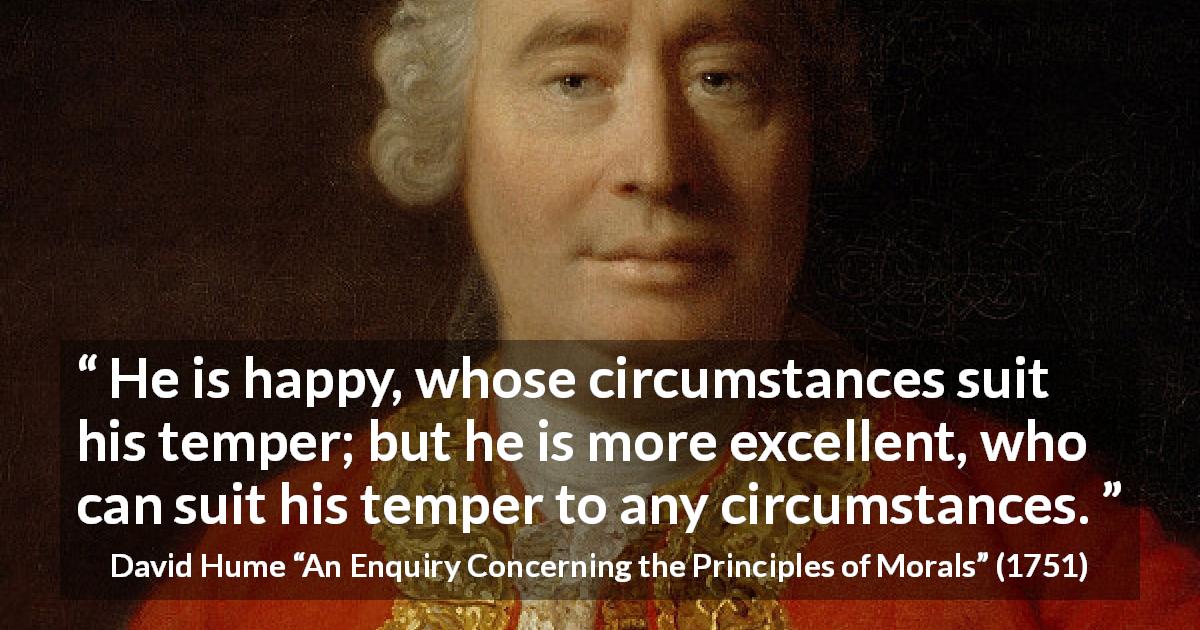 David Hume quote about circumstance from An Enquiry Concerning the Principles of Morals - He is happy, whose circumstances suit his temper; but he is more excellent, who can suit his temper to any circumstances.