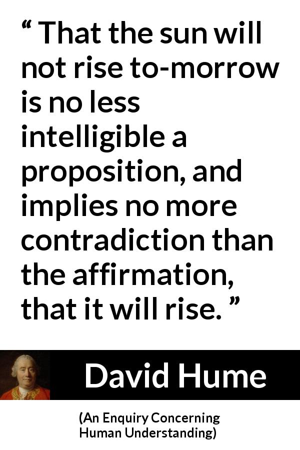David Hume quote about contradiction from An Enquiry Concerning Human Understanding - That the sun will not rise to-morrow is no less intelligible a proposition, and implies no more contradiction than the affirmation, that it will rise.