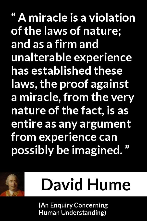 David Hume quote about experience from An Enquiry Concerning Human Understanding - A miracle is a violation of the laws of nature; and as a firm and unalterable experience has established these laws, the proof against a miracle, from the very nature of the fact, is as entire as any argument from experience can possibly be imagined.