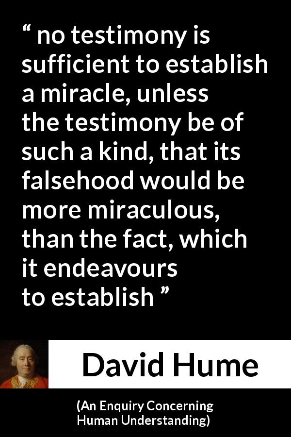 David Hume quote about fact from An Enquiry Concerning Human Understanding - no testimony is sufficient to establish a miracle, unless the testimony be of such a kind, that its falsehood would be more miraculous, than the fact, which it endeavours to establish