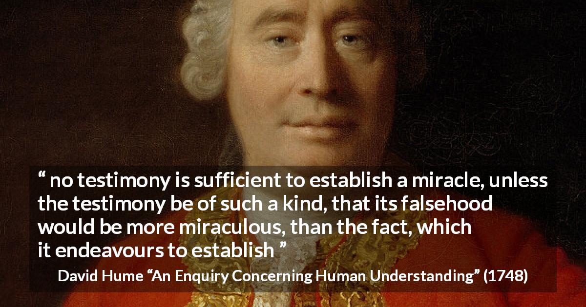 David Hume quote about fact from An Enquiry Concerning Human Understanding - no testimony is sufficient to establish a miracle, unless the testimony be of such a kind, that its falsehood would be more miraculous, than the fact, which it endeavours to establish