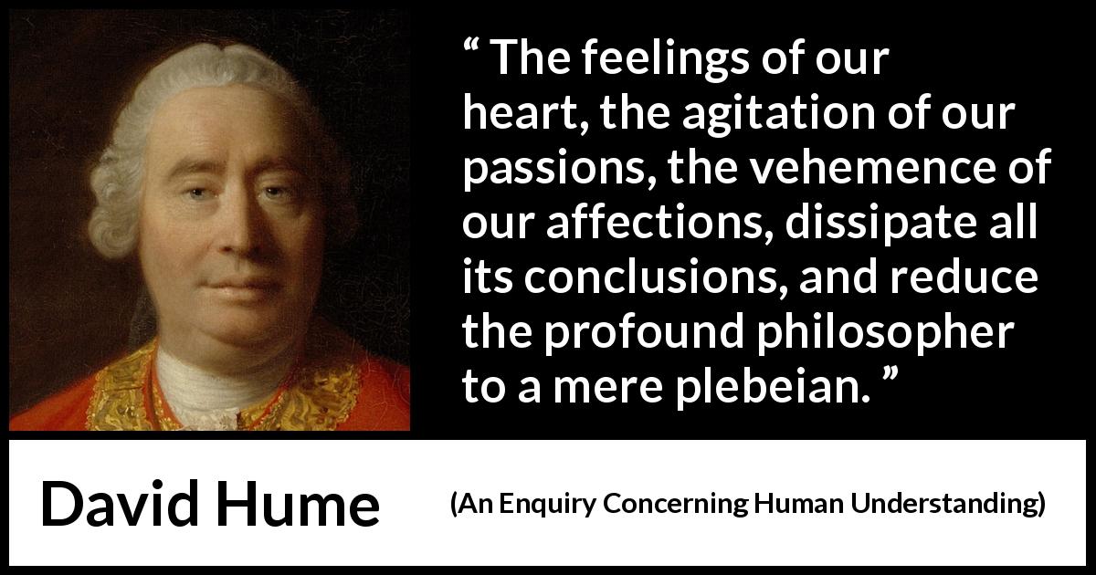 David Hume quote about feelings from An Enquiry Concerning Human Understanding - The feelings of our heart, the agitation of our passions, the vehemence of our affections, dissipate all its conclusions, and reduce the profound philosopher to a mere plebeian.