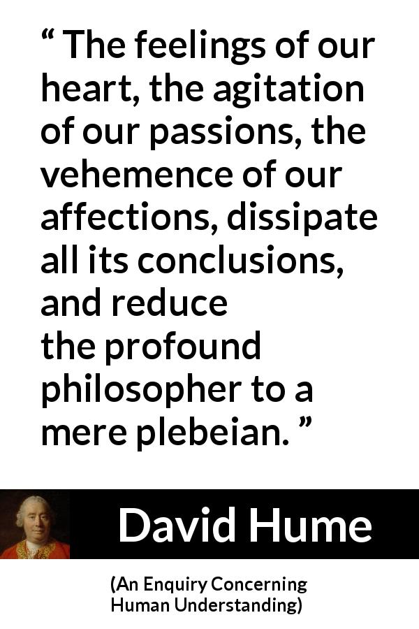 David Hume quote about feelings from An Enquiry Concerning Human Understanding - The feelings of our heart, the agitation of our passions, the vehemence of our affections, dissipate all its conclusions, and reduce the profound philosopher to a mere plebeian.