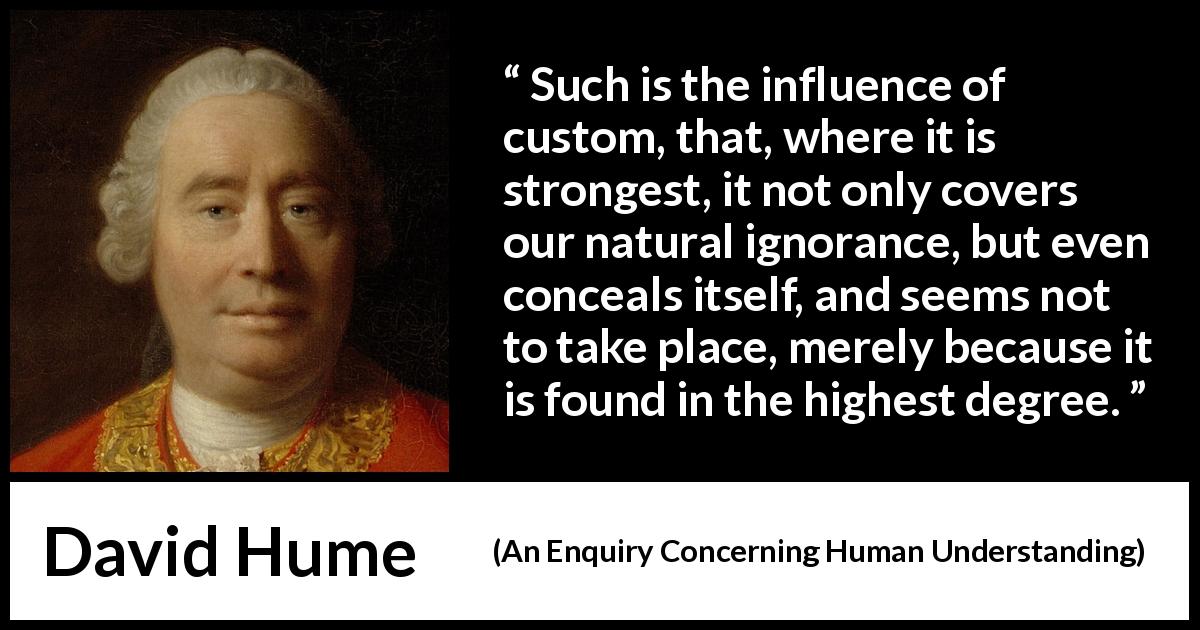 David Hume quote about hiding from An Enquiry Concerning Human Understanding - Such is the influence of custom, that, where it is strongest, it not only covers our natural ignorance, but even conceals itself, and seems not to take place, merely because it is found in the highest degree.