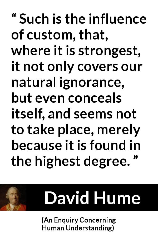 David Hume quote about hiding from An Enquiry Concerning Human Understanding - Such is the influence of custom, that, where it is strongest, it not only covers our natural ignorance, but even conceals itself, and seems not to take place, merely because it is found in the highest degree.