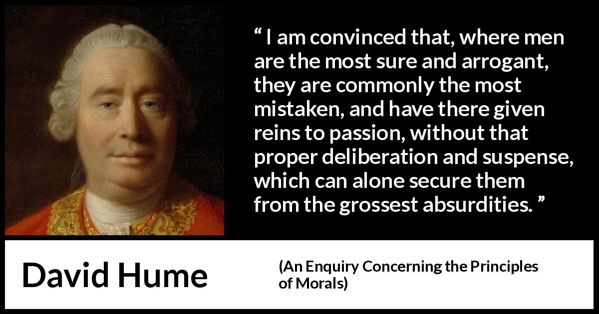 David Hume quote about mistake from An Enquiry Concerning the Principles of Morals - I am convinced that, where men are the most sure and arrogant, they are commonly the most mistaken, and have there given reins to passion, without that proper deliberation and suspense, which can alone secure them from the grossest absurdities.