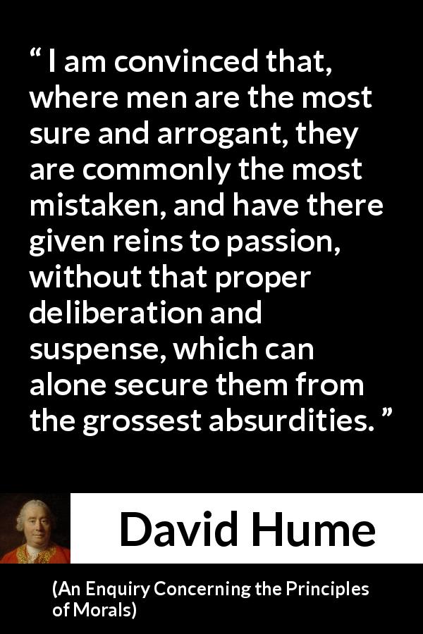 David Hume quote about mistake from An Enquiry Concerning the Principles of Morals - I am convinced that, where men are the most sure and arrogant, they are commonly the most mistaken, and have there given reins to passion, without that proper deliberation and suspense, which can alone secure them from the grossest absurdities.