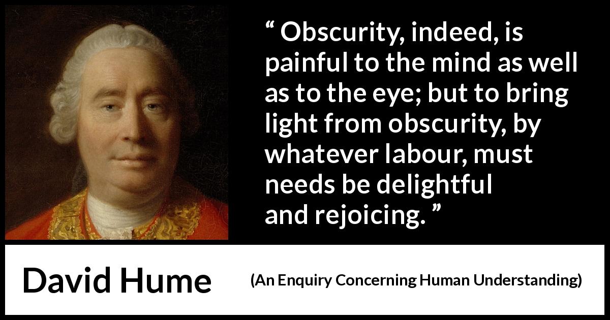 David Hume quote about pain from An Enquiry Concerning Human Understanding - Obscurity, indeed, is painful to the mind as well as to the eye; but to bring light from obscurity, by whatever labour, must needs be delightful and rejoicing.