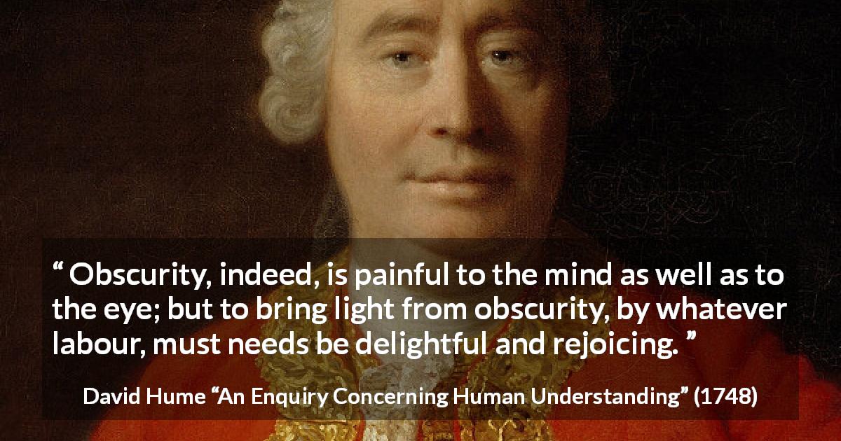 David Hume quote about pain from An Enquiry Concerning Human Understanding - Obscurity, indeed, is painful to the mind as well as to the eye; but to bring light from obscurity, by whatever labour, must needs be delightful and rejoicing.