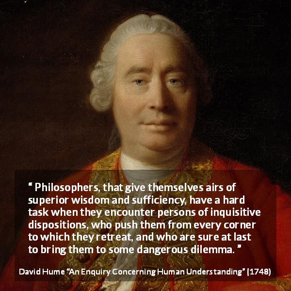 David Hume quote about philosophy from An Enquiry Concerning Human Understanding - Philosophers, that give themselves airs of superior wisdom and sufficiency, have a hard task when they encounter persons of inquisitive dispositions, who push them from every corner to which they retreat, and who are sure at last to bring them to some dangerous dilemma.