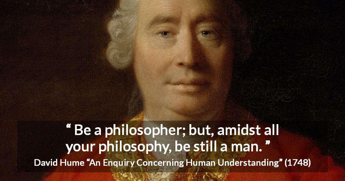 David Hume quote about philosophy from An Enquiry Concerning Human Understanding - Be a philosopher; but, amidst all your philosophy, be still a man.