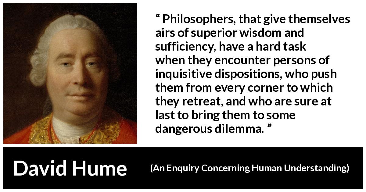 David Hume quote about philosophy from An Enquiry Concerning Human Understanding - Philosophers, that give themselves airs of superior wisdom and sufficiency, have a hard task when they encounter persons of inquisitive dispositions, who push them from every corner to which they retreat, and who are sure at last to bring them to some dangerous dilemma.