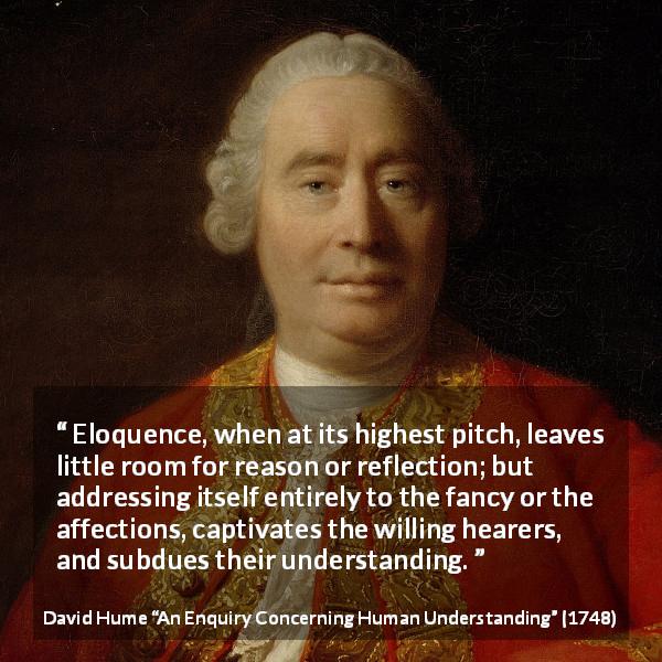 David Hume quote about reason from An Enquiry Concerning Human Understanding - Eloquence, when at its highest pitch, leaves little room for reason or reflection; but addressing itself entirely to the fancy or the affections, captivates the willing hearers, and subdues their understanding.