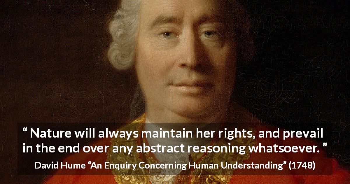 David Hume quote about reason from An Enquiry Concerning Human Understanding - Nature will always maintain her rights, and prevail in the end over any abstract reasoning whatsoever.