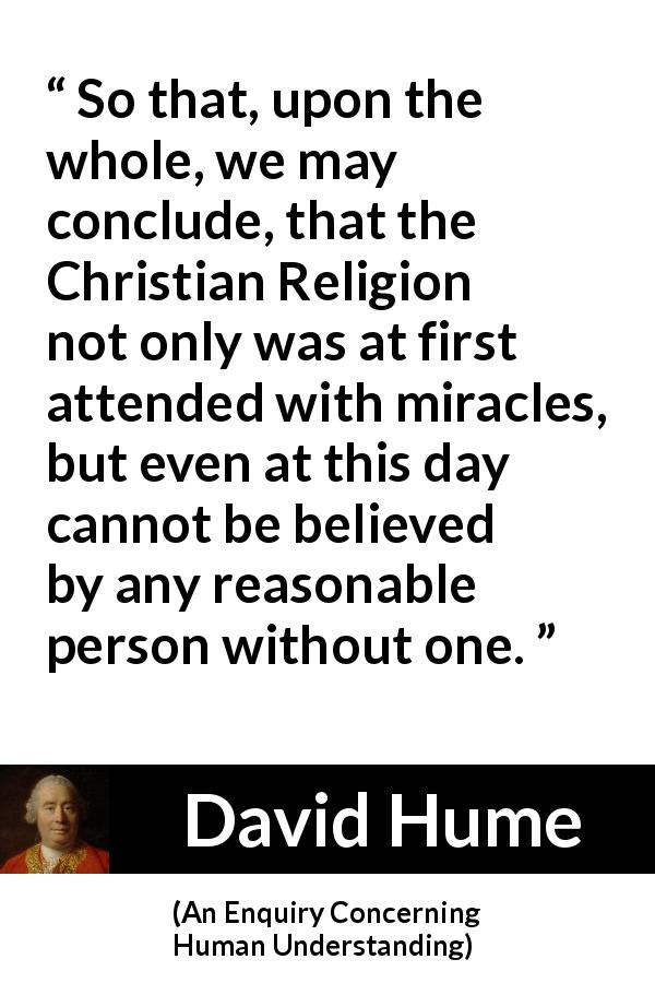 David Hume quote about reason from An Enquiry Concerning Human Understanding - So that, upon the whole, we may conclude, that the Christian Religion not only was at first attended with miracles, but even at this day cannot be believed by any reasonable person without one.