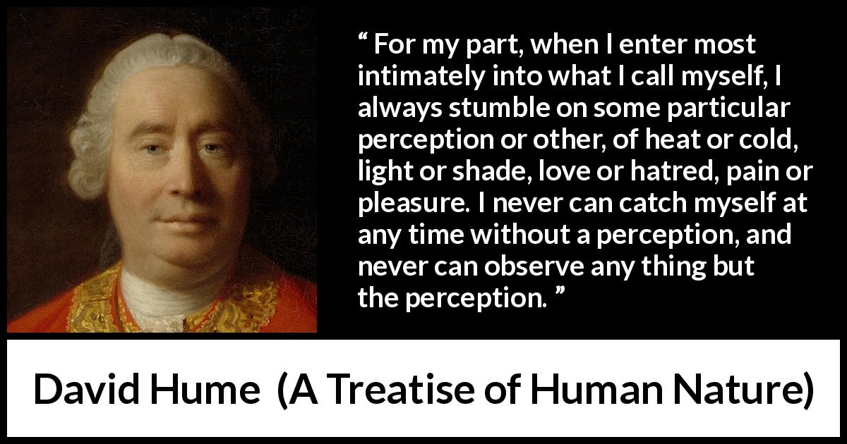 David Hume quote about self from A Treatise of Human Nature - For my part, when I enter most intimately into what I call myself, I always stumble on some particular perception or other, of heat or cold, light or shade, love or hatred, pain or pleasure. I never can catch myself at any time without a perception, and never can observe any thing but the perception.