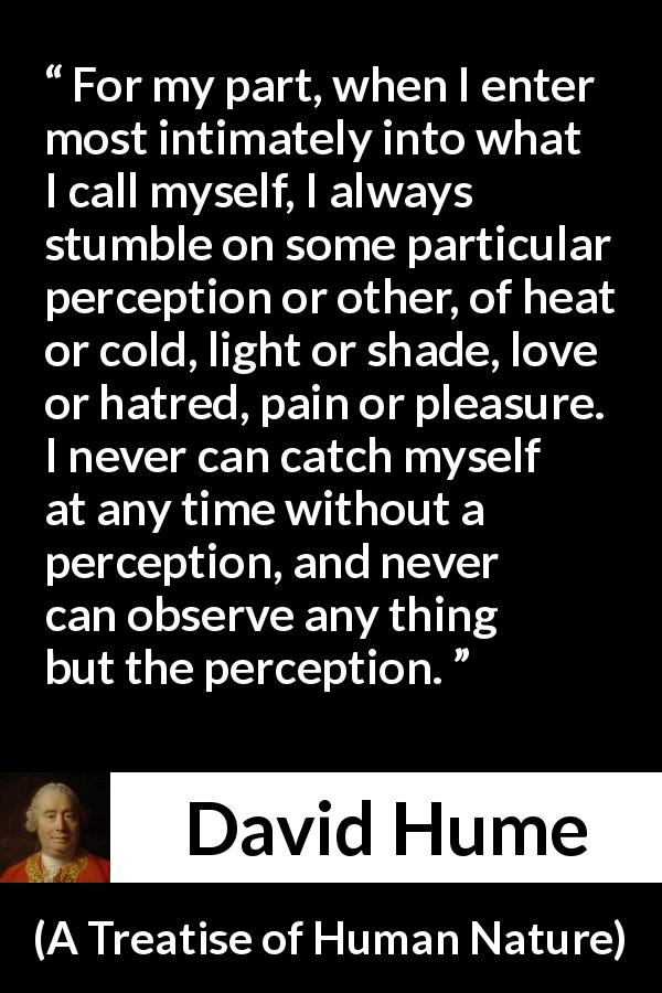 David Hume quote about self from A Treatise of Human Nature - For my part, when I enter most intimately into what I call myself, I always stumble on some particular perception or other, of heat or cold, light or shade, love or hatred, pain or pleasure. I never can catch myself at any time without a perception, and never can observe any thing but the perception.