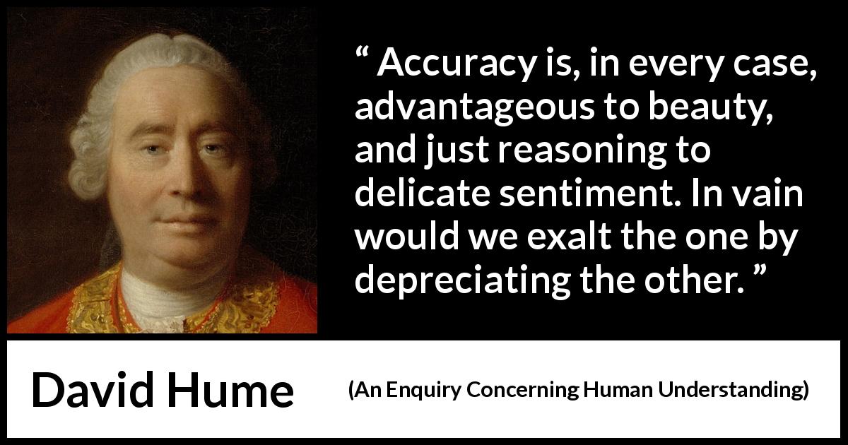 David Hume quote about truth from An Enquiry Concerning Human Understanding - Accuracy is, in every case, advantageous to beauty, and just reasoning to delicate sentiment. In vain would we exalt the one by depreciating the other.