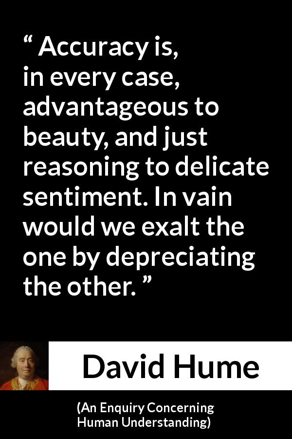David Hume quote about truth from An Enquiry Concerning Human Understanding - Accuracy is, in every case, advantageous to beauty, and just reasoning to delicate sentiment. In vain would we exalt the one by depreciating the other.