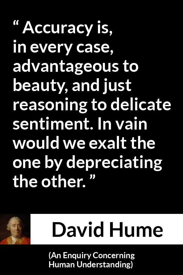 David Hume quote about truth from An Enquiry Concerning Human Understanding - Accuracy is, in every case, advantageous to beauty, and just reasoning to delicate sentiment. In vain would we exalt the one by depreciating the other.