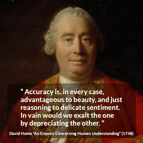 David Hume quote about truth from An Enquiry Concerning Human Understanding - Accuracy is, in every case, advantageous to beauty, and just reasoning to delicate sentiment. In vain would we exalt the one by depreciating the other.