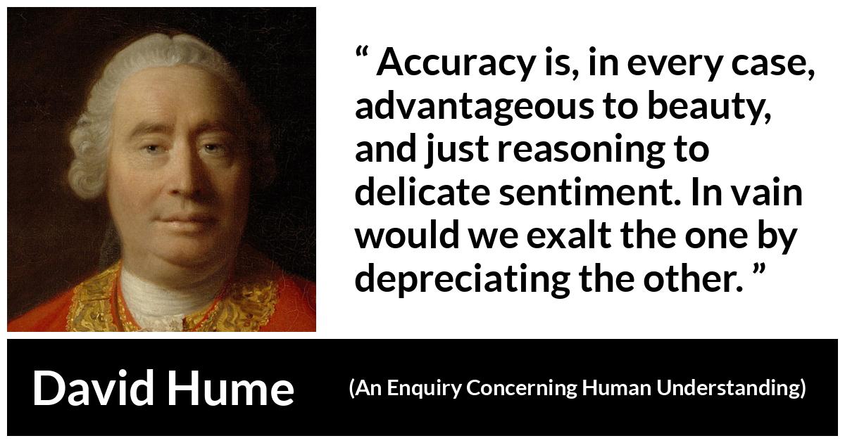 David Hume quote about truth from An Enquiry Concerning Human Understanding - Accuracy is, in every case, advantageous to beauty, and just reasoning to delicate sentiment. In vain would we exalt the one by depreciating the other.