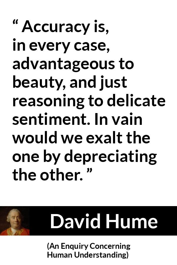 David Hume quote about truth from An Enquiry Concerning Human Understanding - Accuracy is, in every case, advantageous to beauty, and just reasoning to delicate sentiment. In vain would we exalt the one by depreciating the other.