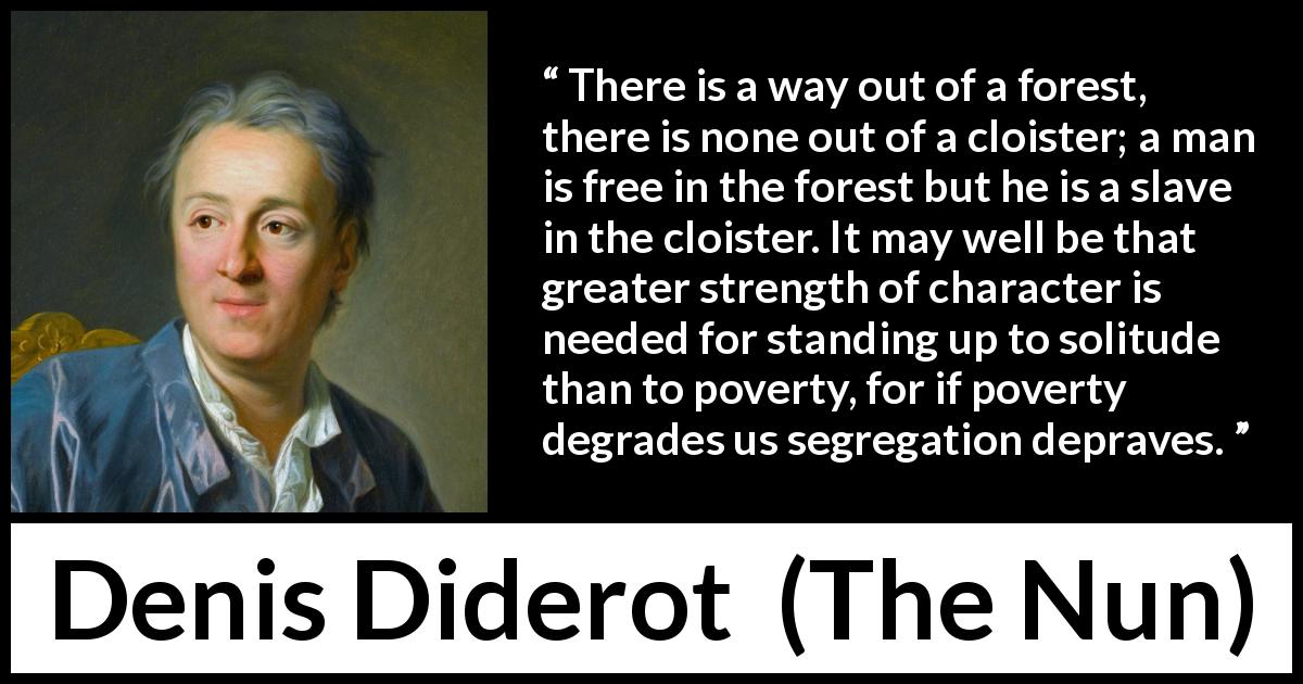 Denis Diderot quote about loneliness from The Nun - There is a way out of a forest, there is none out of a cloister; a man is free in the forest but he is a slave in the cloister. It may well be that greater strength of character is needed for standing up to solitude than to poverty, for if poverty degrades us segregation depraves.