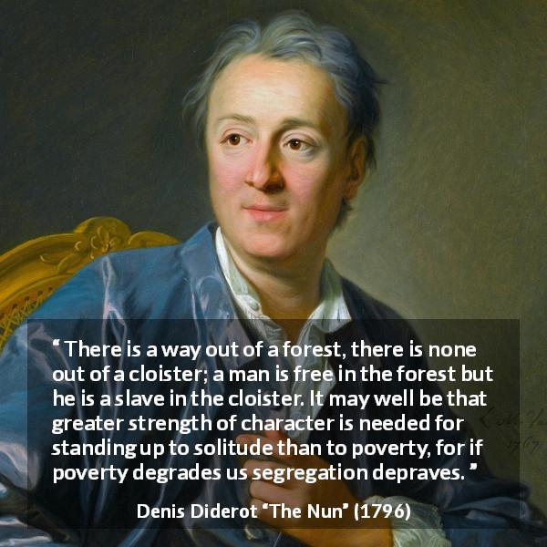 Denis Diderot quote about loneliness from The Nun - There is a way out of a forest, there is none out of a cloister; a man is free in the forest but he is a slave in the cloister. It may well be that greater strength of character is needed for standing up to solitude than to poverty, for if poverty degrades us segregation depraves.