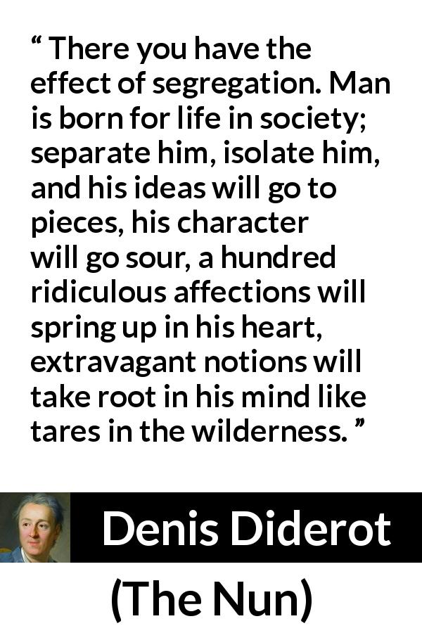 Denis Diderot quote about madness from The Nun - There you have the effect of segregation. Man is born for life in society; separate him, isolate him, and his ideas will go to pieces, his character will go sour, a hundred ridiculous affections will spring up in his heart, extravagant notions will take root in his mind like tares in the wilderness.