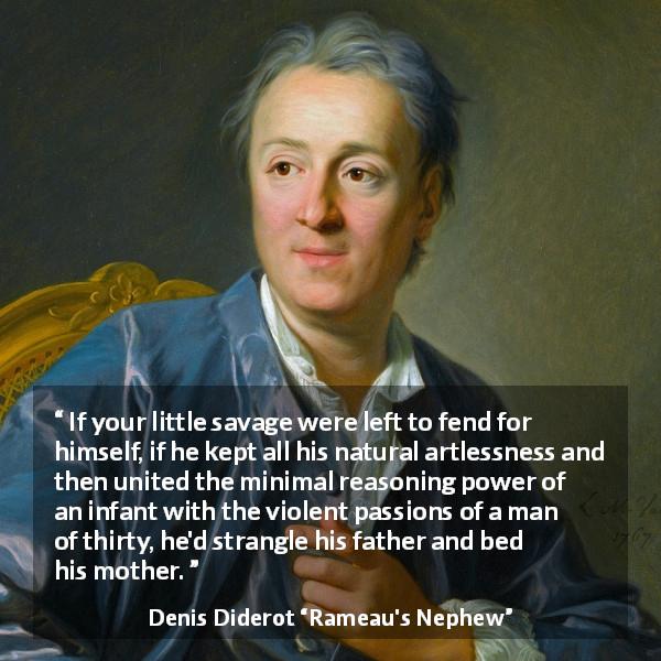 Denis Diderot quote about violence from Rameau's Nephew - If your little savage were left to fend for himself, if he kept all his natural artlessness and then united the minimal reasoning power of an infant with the violent passions of a man of thirty, he'd strangle his father and bed his mother.