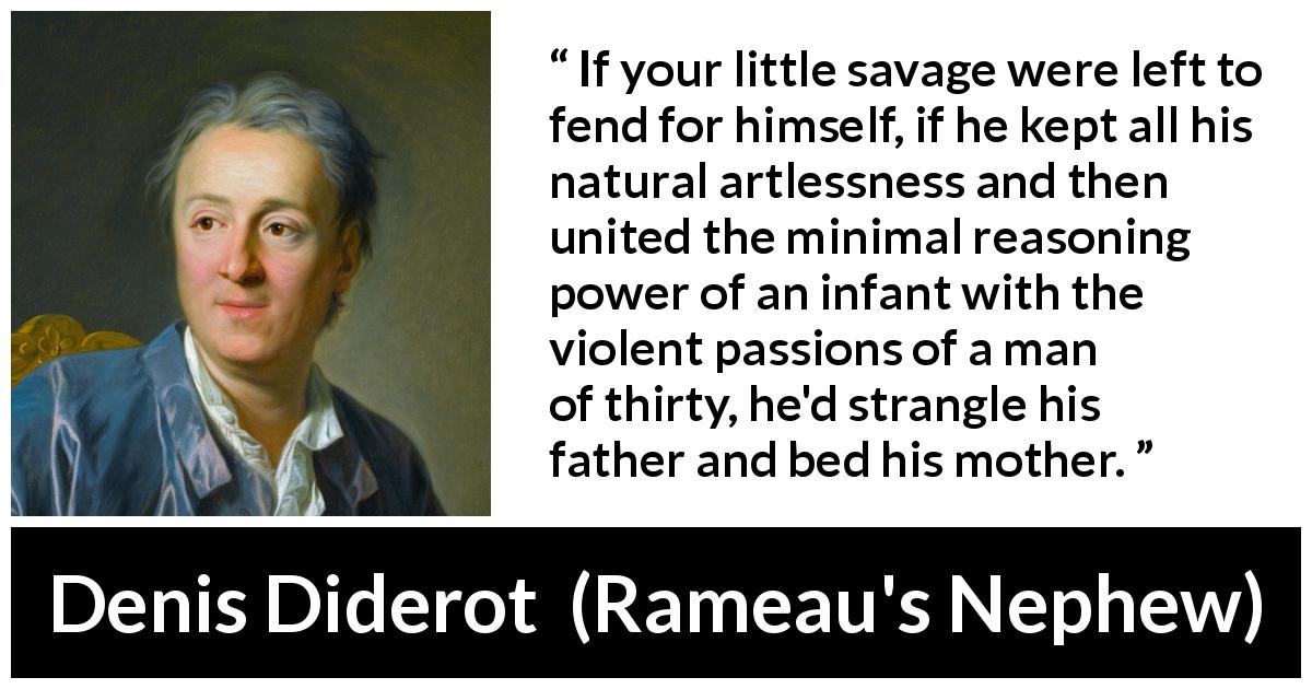 Denis Diderot quote about violence from Rameau's Nephew - If your little savage were left to fend for himself, if he kept all his natural artlessness and then united the minimal reasoning power of an infant with the violent passions of a man of thirty, he'd strangle his father and bed his mother.