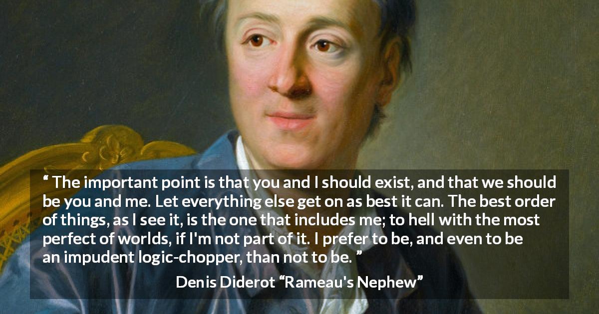 Denis Diderot quote about world from Rameau's Nephew - The important point is that you and I should exist, and that we should be you and me. Let everything else get on as best it can. The best order of things, as I see it, is the one that includes me; to hell with the most perfect of worlds, if I'm not part of it. I prefer to be, and even to be an impudent logic-chopper, than not to be.