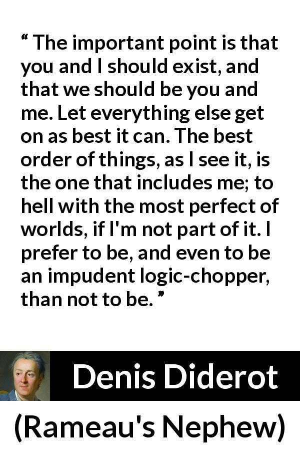 Denis Diderot quote about world from Rameau's Nephew - The important point is that you and I should exist, and that we should be you and me. Let everything else get on as best it can. The best order of things, as I see it, is the one that includes me; to hell with the most perfect of worlds, if I'm not part of it. I prefer to be, and even to be an impudent logic-chopper, than not to be.