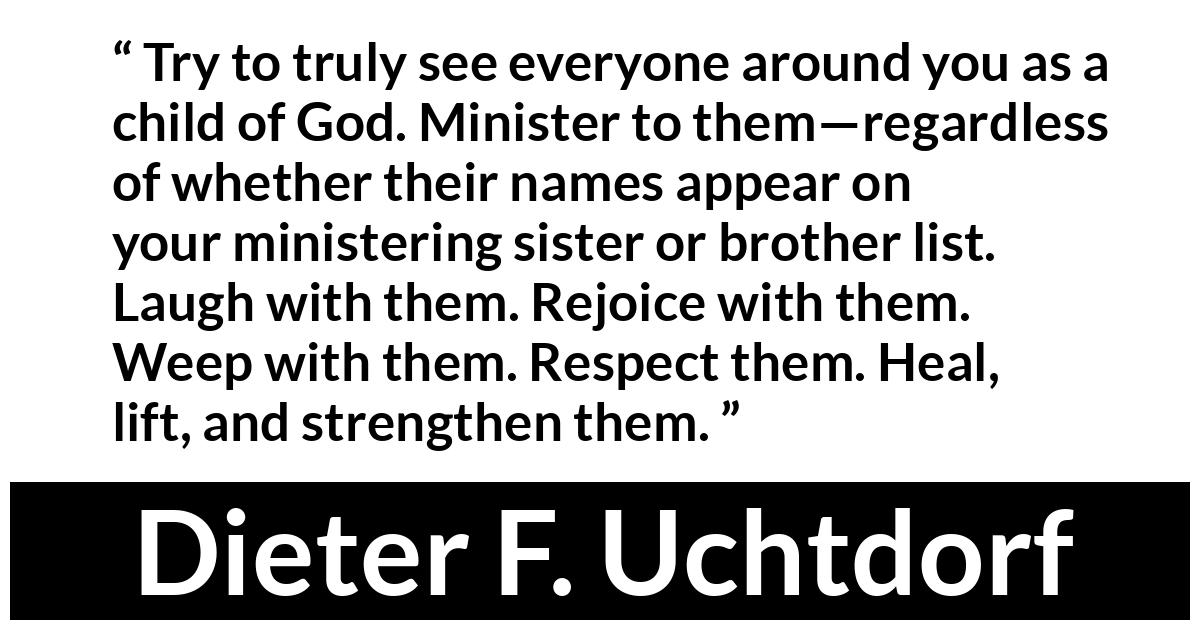 Dieter F. Uchtdorf Dieter F. Uchtdorf - Try to truly see everyone around you as a child of God. Minister to them—regardless of whether their names appear on your ministering sister or brother list.
Laugh with them. Rejoice with them. Weep with them. Respect them. Heal, lift, and strengthen them.