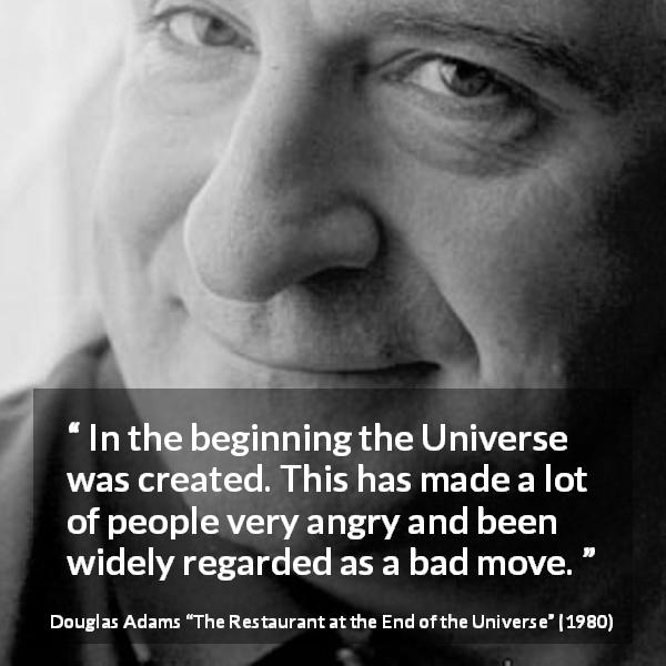 Douglas Adams quote about anger from The Restaurant at the End of the Universe - In the beginning the Universe was created. This has made a lot of people very angry and been widely regarded as a bad move.