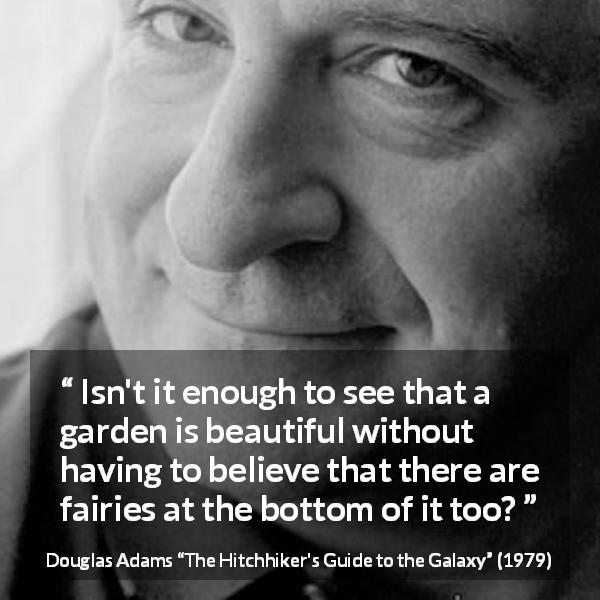 Douglas Adams quote about beauty from The Hitchhiker's Guide to the Galaxy - Isn't it enough to see that a garden is beautiful without having to believe that there are fairies at the bottom of it too?