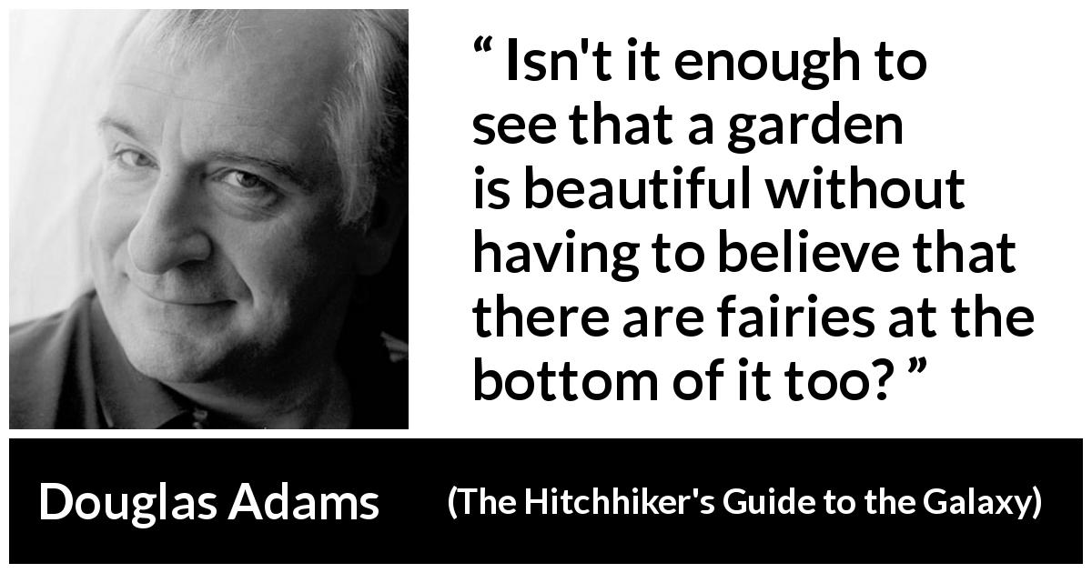 Douglas Adams quote about beauty from The Hitchhiker's Guide to the Galaxy - Isn't it enough to see that a garden is beautiful without having to believe that there are fairies at the bottom of it too?