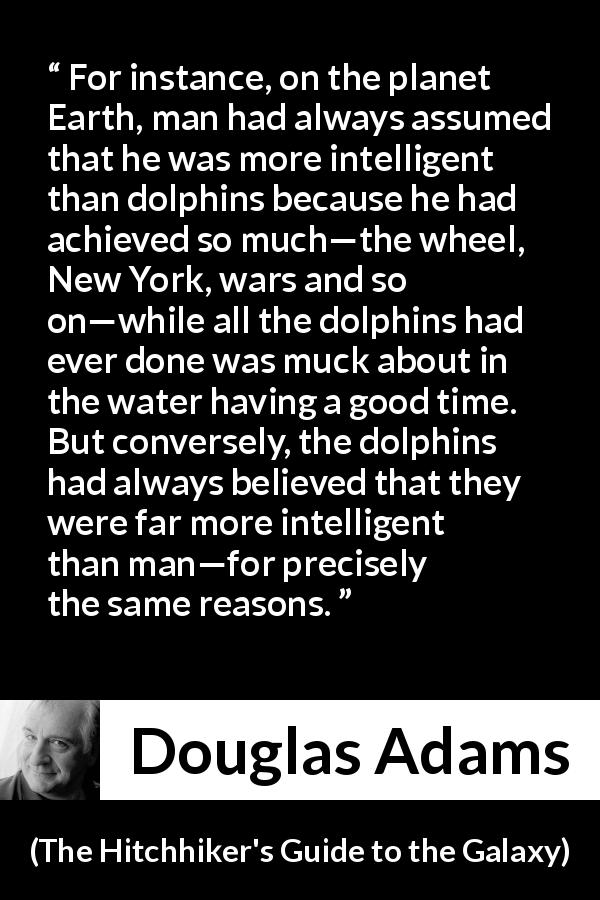 Douglas Adams quote about intelligence from The Hitchhiker's Guide to the Galaxy - For instance, on the planet Earth, man had always assumed that he was more intelligent than dolphins because he had achieved so much—the wheel, New York, wars and so on—while all the dolphins had ever done was muck about in the water having a good time. But conversely, the dolphins had always believed that they were far more intelligent than man—for precisely the same reasons.