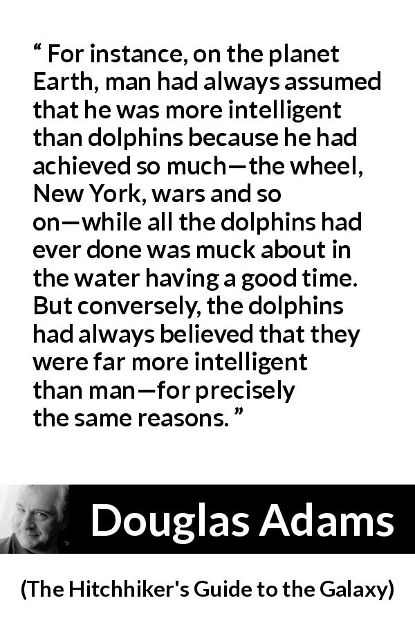 Douglas Adams quote about intelligence from The Hitchhiker's Guide to the Galaxy - For instance, on the planet Earth, man had always assumed that he was more intelligent than dolphins because he had achieved so much—the wheel, New York, wars and so on—while all the dolphins had ever done was muck about in the water having a good time. But conversely, the dolphins had always believed that they were far more intelligent than man—for precisely the same reasons.