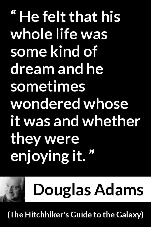 Douglas Adams quote about life from The Hitchhiker's Guide to the Galaxy - He felt that his whole life was some kind of dream and he sometimes wondered whose it was and whether they were enjoying it.
