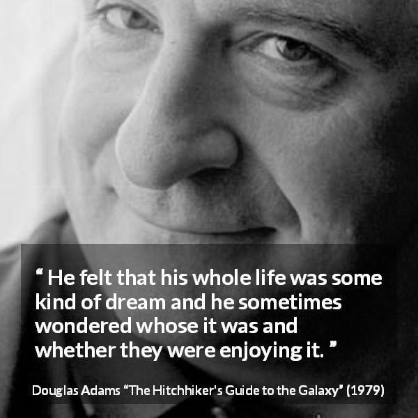 Douglas Adams quote about life from The Hitchhiker's Guide to the Galaxy - He felt that his whole life was some kind of dream and he sometimes wondered whose it was and whether they were enjoying it.