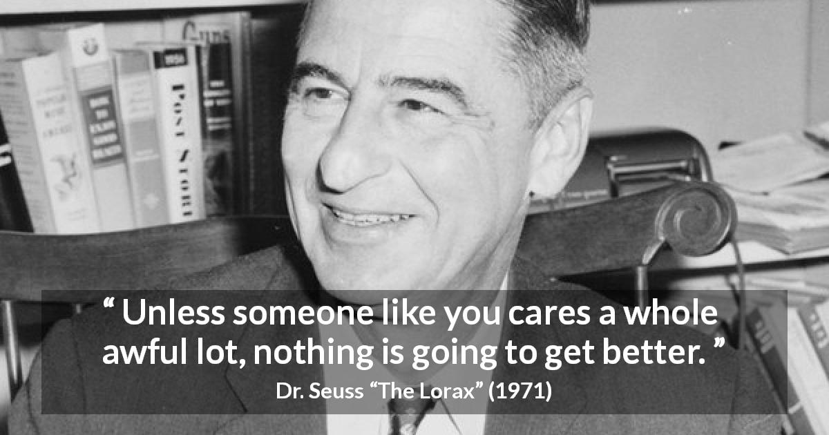 Dr. Seuss quote about care from The Lorax - Unless someone like you cares a whole awful lot, nothing is going to get better.