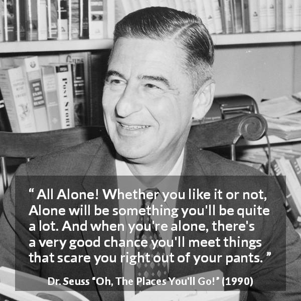Dr. Seuss quote about fear from Oh, The Places You'll Go! - All Alone! Whether you like it or not, Alone will be something you'll be quite a lot. And when you're alone, there's a very good chance you'll meet things that scare you right out of your pants.
