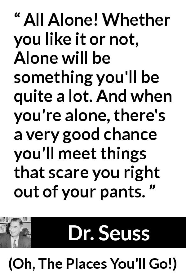 Dr. Seuss quote about fear from Oh, The Places You'll Go! - All Alone! Whether you like it or not, Alone will be something you'll be quite a lot. And when you're alone, there's a very good chance you'll meet things that scare you right out of your pants.