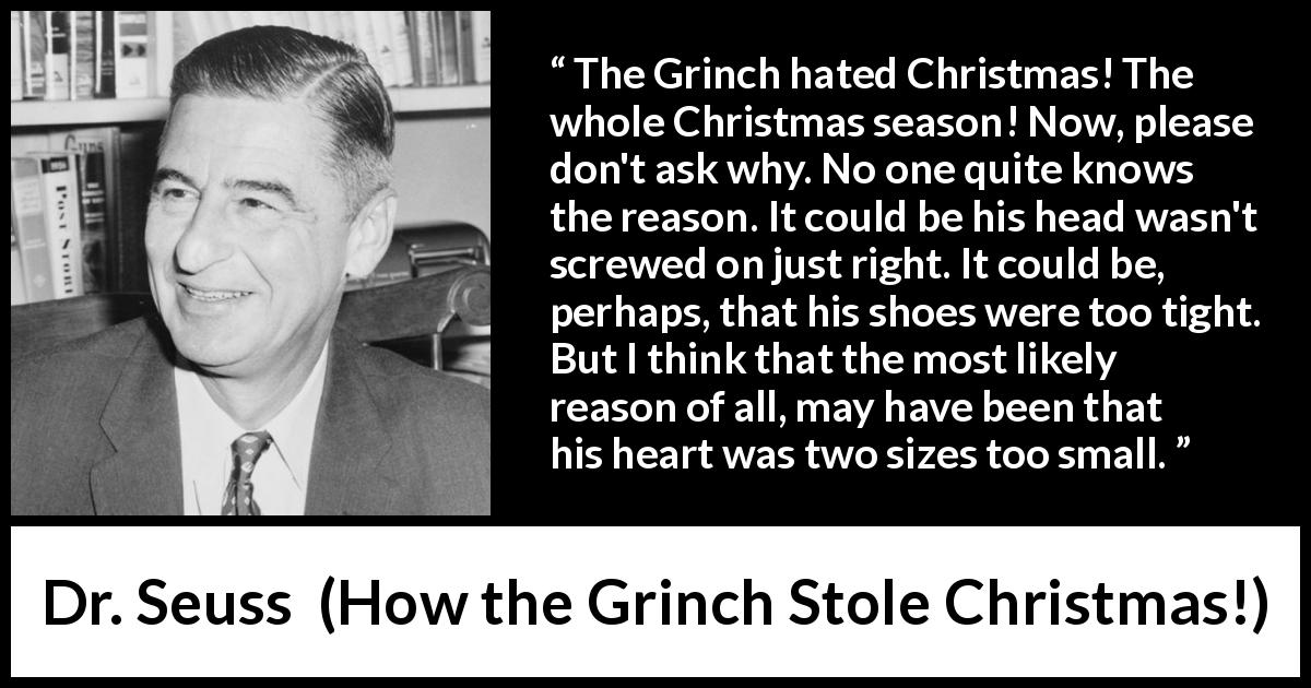 Dr. Seuss quote about heart from How the Grinch Stole Christmas! - The Grinch hated Christmas! The whole Christmas season! Now, please don't ask why. No one quite knows the reason. It could be his head wasn't screwed on just right. It could be, perhaps, that his shoes were too tight. But I think that the most likely reason of all, may have been that his heart was two sizes too small.