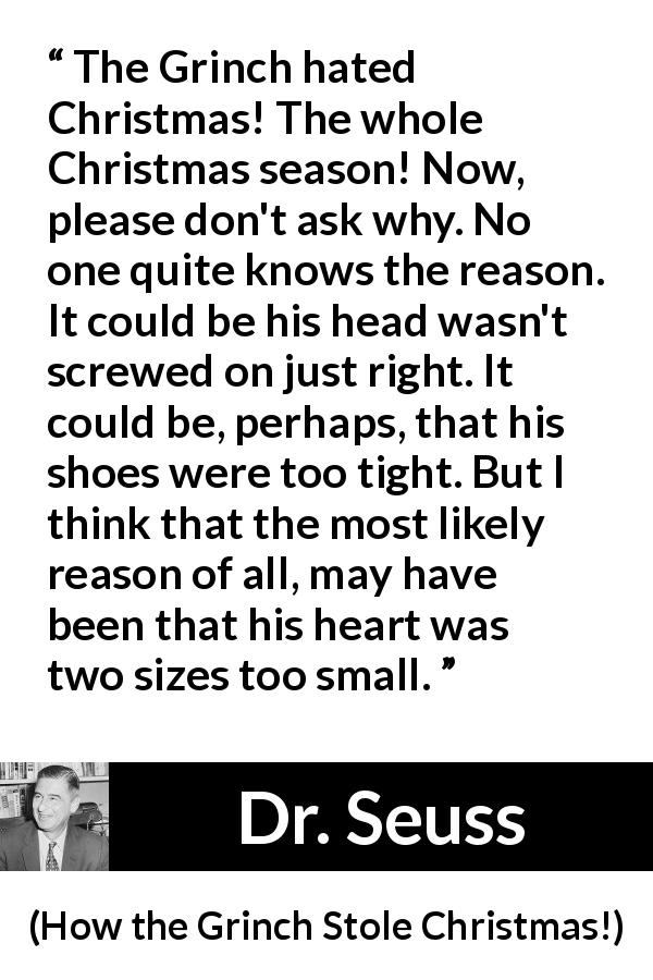 Dr. Seuss quote about heart from How the Grinch Stole Christmas! - The Grinch hated Christmas! The whole Christmas season! Now, please don't ask why. No one quite knows the reason. It could be his head wasn't screwed on just right. It could be, perhaps, that his shoes were too tight. But I think that the most likely reason of all, may have been that his heart was two sizes too small.