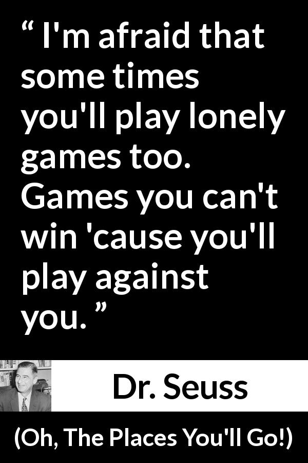 Dr. Seuss quote about loneliness from Oh, The Places You'll Go! - I'm afraid that some times you'll play lonely games too. Games you can't win 'cause you'll play against you.