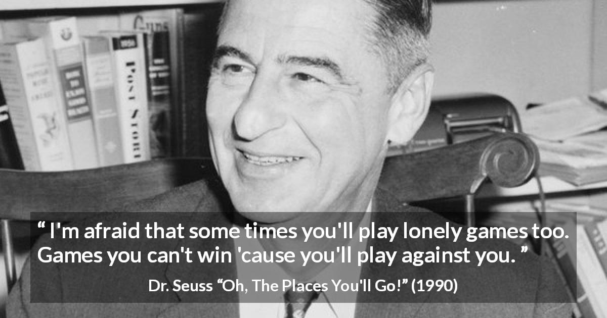 Dr. Seuss quote about loneliness from Oh, The Places You'll Go! - I'm afraid that some times you'll play lonely games too. Games you can't win 'cause you'll play against you.